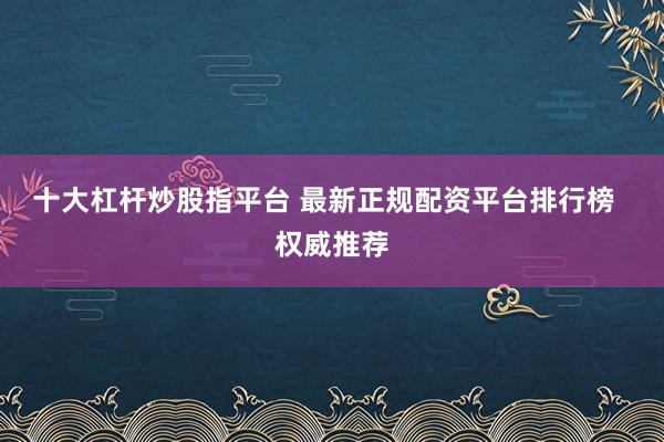 十大杠杆炒股指平台 最新正规配资平台排行榜  权威推荐