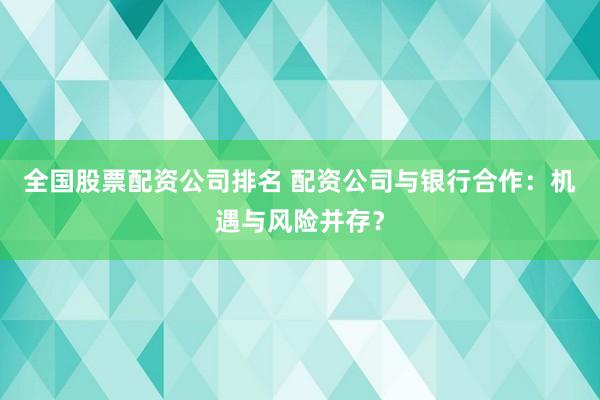 全国股票配资公司排名 配资公司与银行合作：机遇与风险并存？