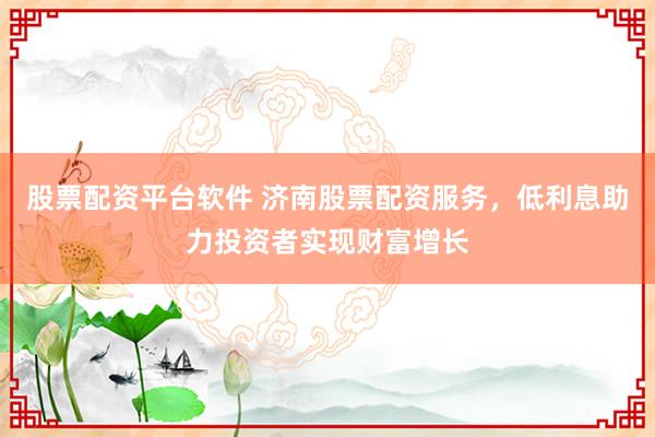 股票配资平台软件 济南股票配资服务，低利息助力投资者实现财富增长