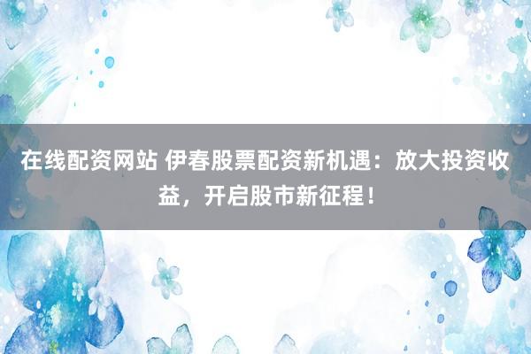 在线配资网站 伊春股票配资新机遇：放大投资收益，开启股市新征程！