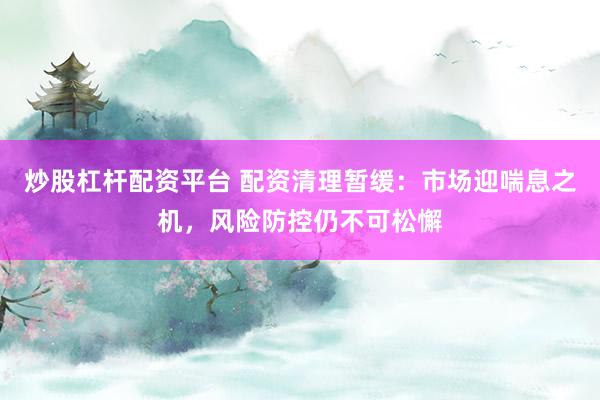 炒股杠杆配资平台 配资清理暂缓：市场迎喘息之机，风险防控仍不可松懈