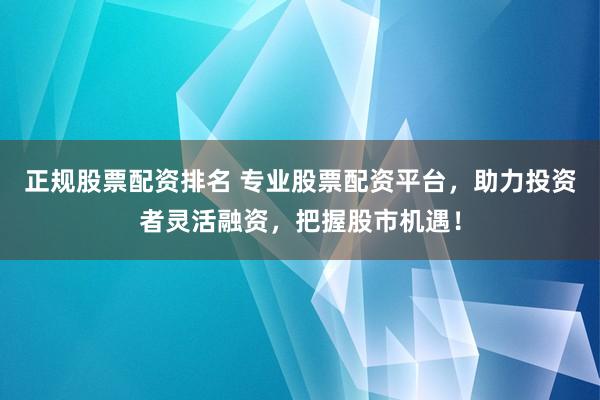 正规股票配资排名 专业股票配资平台，助力投资者灵活融资，把握股市机遇！