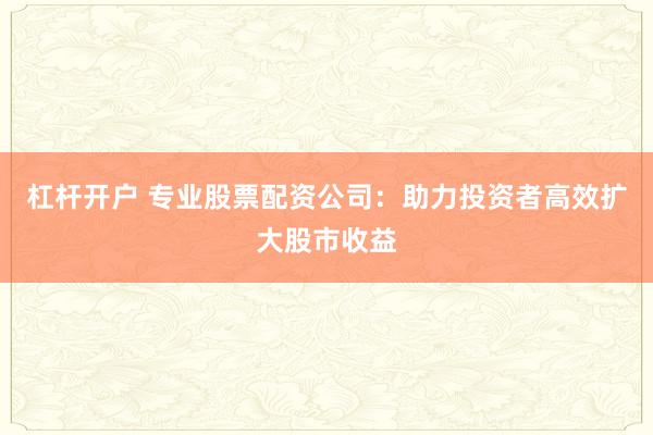 杠杆开户 专业股票配资公司：助力投资者高效扩大股市收益