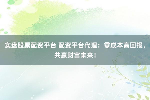 实盘股票配资平台 配资平台代理：零成本高回报，共赢财富未来！