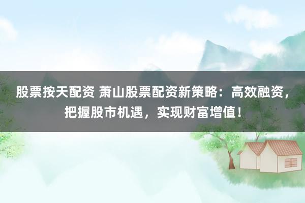 股票按天配资 萧山股票配资新策略：高效融资，把握股市机遇，实现财富增值！