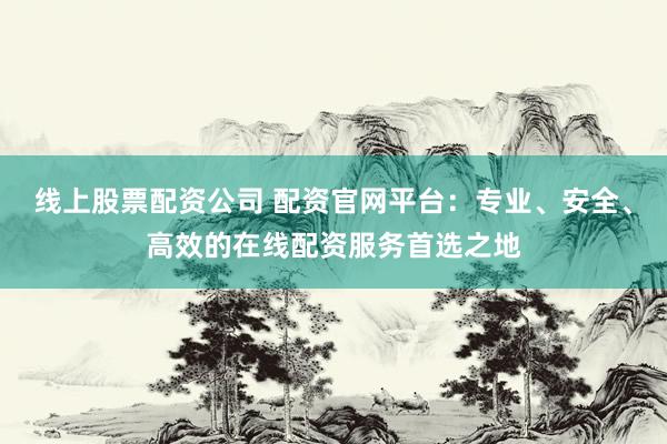线上股票配资公司 配资官网平台：专业、安全、高效的在线配资服务首选之地