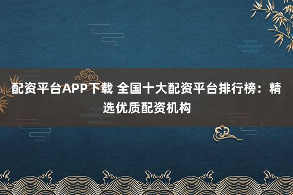 配资平台APP下载 全国十大配资平台排行榜：精选优质配资机构