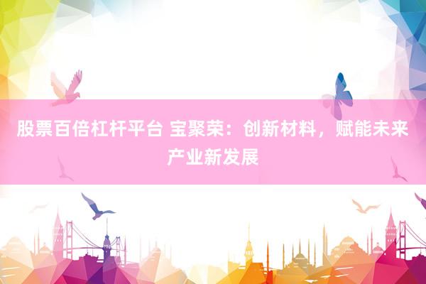 股票百倍杠杆平台 宝聚荣：创新材料，赋能未来产业新发展