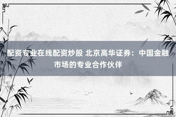 配资专业在线配资炒股 北京高华证券：中国金融市场的专业合作伙伴