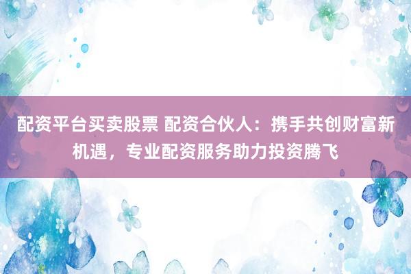 配资平台买卖股票 配资合伙人：携手共创财富新机遇，专业配资服务助力投资腾飞