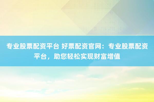 专业股票配资平台 好票配资官网：专业股票配资平台，助您轻松实现财富增值