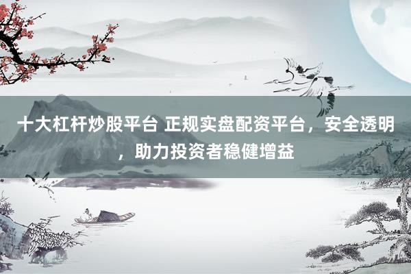 十大杠杆炒股平台 正规实盘配资平台，安全透明，助力投资者稳健增益
