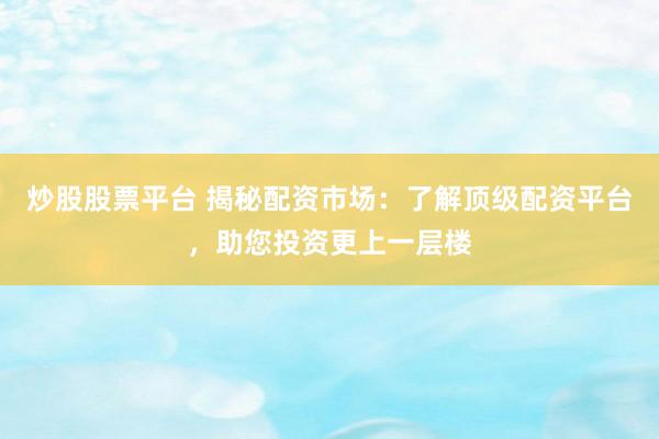 炒股股票平台 揭秘配资市场：了解顶级配资平台，助您投资更上一层楼