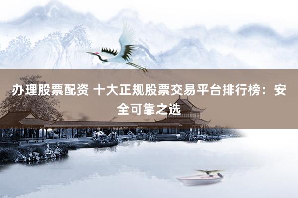 办理股票配资 十大正规股票交易平台排行榜：安全可靠之选