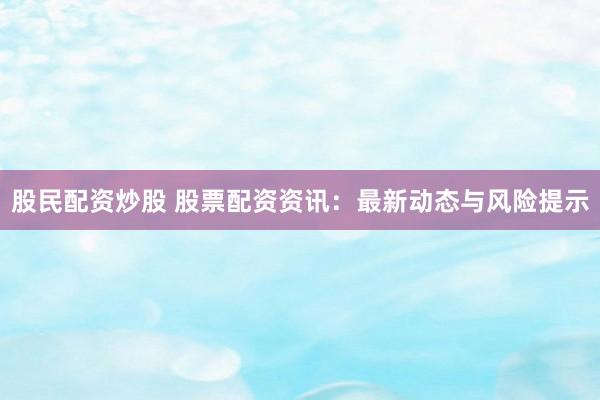股民配资炒股 股票配资资讯：最新动态与风险提示