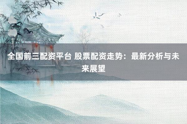 全国前三配资平台 股票配资走势：最新分析与未来展望