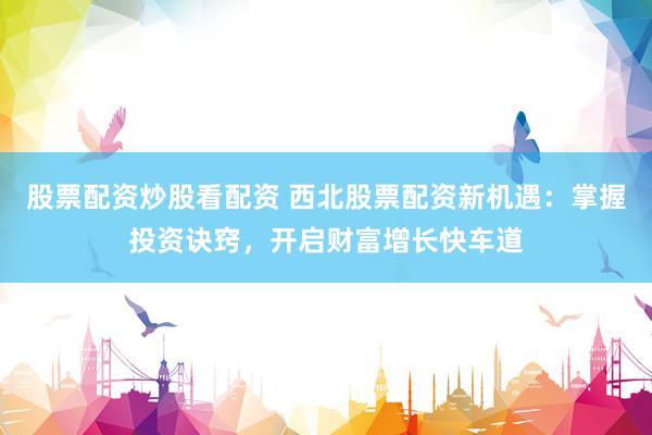 股票配资炒股看配资 西北股票配资新机遇：掌握投资诀窍，开启财富增长快车道