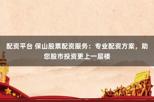 配资平台 保山股票配资服务：专业配资方案，助您股市投资更上一层楼