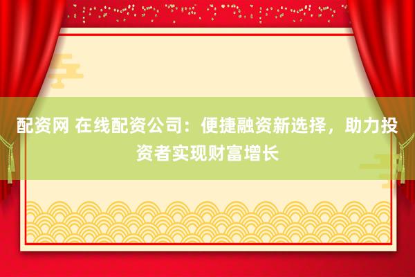 配资网 在线配资公司：便捷融资新选择，助力投资者实现财富增长