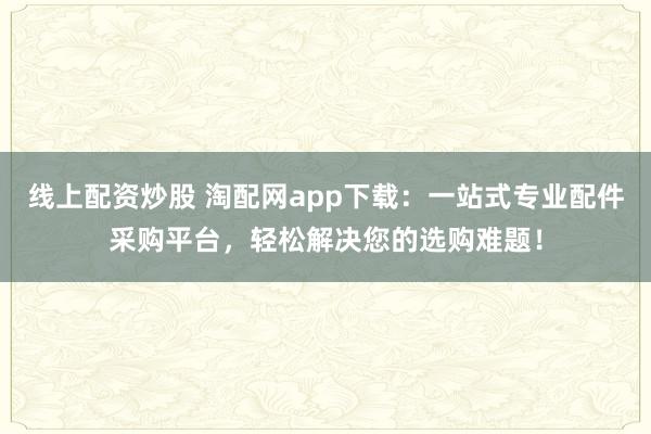 线上配资炒股 淘配网app下载：一站式专业配件采购平台，轻松解决您的选购难题！