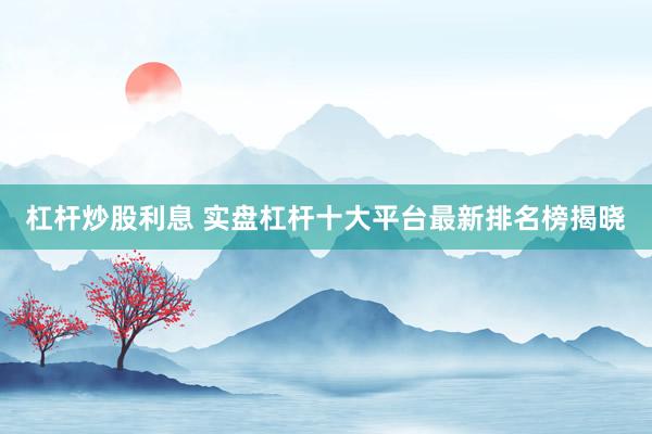 杠杆炒股利息 实盘杠杆十大平台最新排名榜揭晓