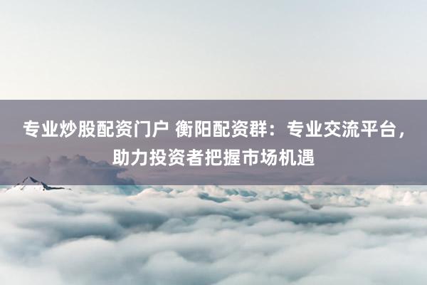 专业炒股配资门户 衡阳配资群：专业交流平台，助力投资者把握市场机遇