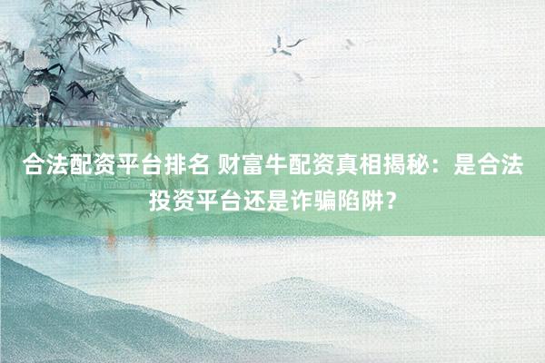 合法配资平台排名 财富牛配资真相揭秘：是合法投资平台还是诈骗陷阱？