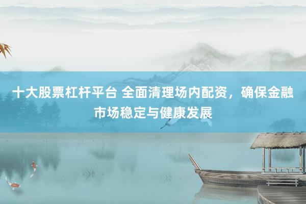十大股票杠杆平台 全面清理场内配资，确保金融市场稳定与健康发展