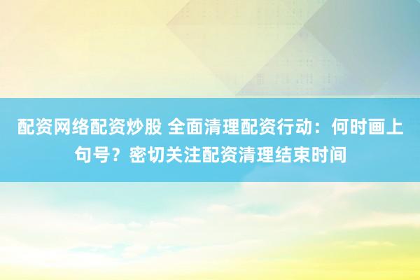配资网络配资炒股 全面清理配资行动：何时画上句号？密切关注配资清理结束时间