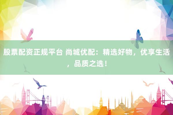 股票配资正规平台 尚城优配：精选好物，优享生活，品质之选！