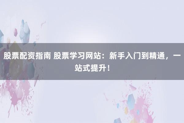 股票配资指南 股票学习网站：新手入门到精通，一站式提升！