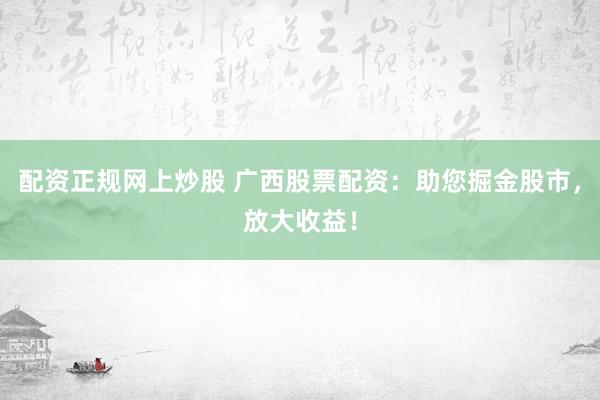 配资正规网上炒股 广西股票配资：助您掘金股市，放大收益！