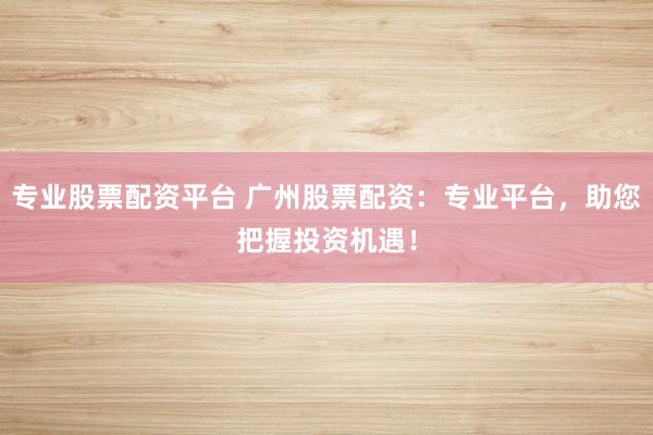 专业股票配资平台 广州股票配资：专业平台，助您把握投资机遇！
