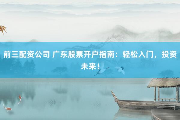 前三配资公司 广东股票开户指南：轻松入门，投资未来！