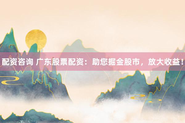 配资咨询 广东股票配资：助您掘金股市，放大收益！