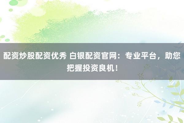 配资炒股配资优秀 白银配资官网：专业平台，助您把握投资良机！