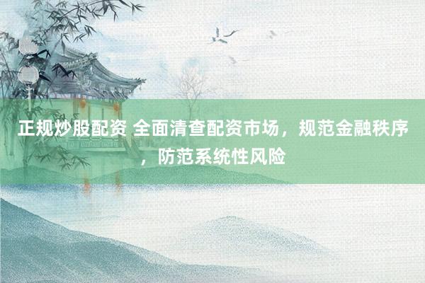 正规炒股配资 全面清查配资市场，规范金融秩序，防范系统性风险