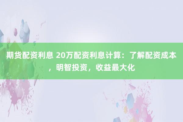 期货配资利息 20万配资利息计算：了解配资成本，明智投资，收益最大化