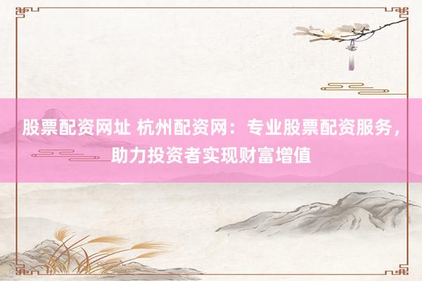 股票配资网址 杭州配资网：专业股票配资服务，助力投资者实现财富增值