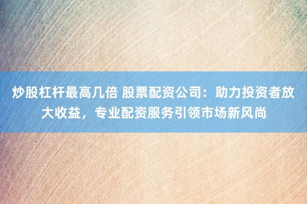 炒股杠杆最高几倍 股票配资公司：助力投资者放大收益，专业配资服务引领市场新风尚