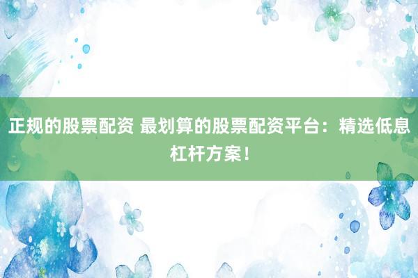 正规的股票配资 最划算的股票配资平台：精选低息杠杆方案！