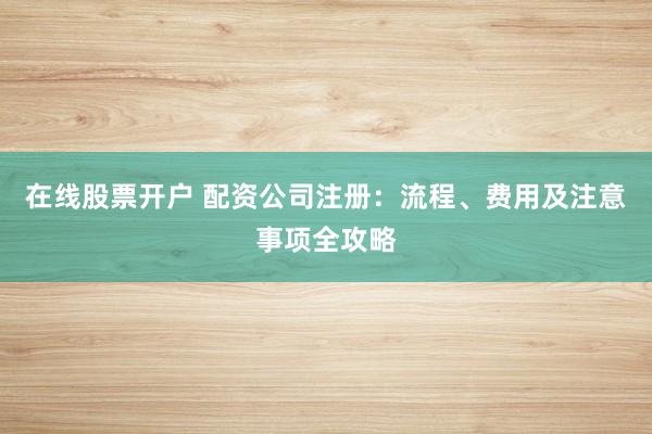 在线股票开户 配资公司注册：流程、费用及注意事项全攻略