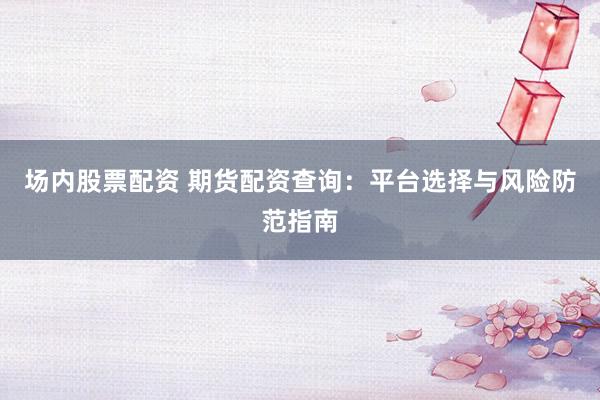 场内股票配资 期货配资查询：平台选择与风险防范指南