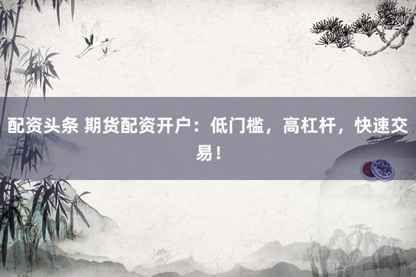 配资头条 期货配资开户：低门槛，高杠杆，快速交易！