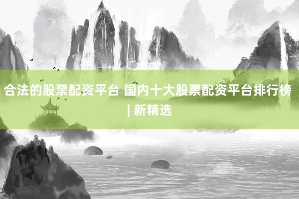 合法的股票配资平台 国内十大股票配资平台排行榜 | 新精选