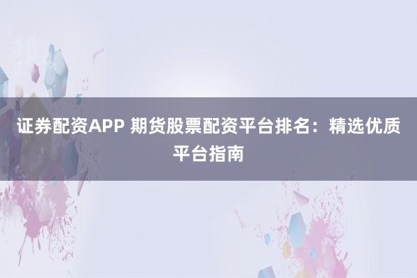 证券配资APP 期货股票配资平台排名：精选优质平台指南