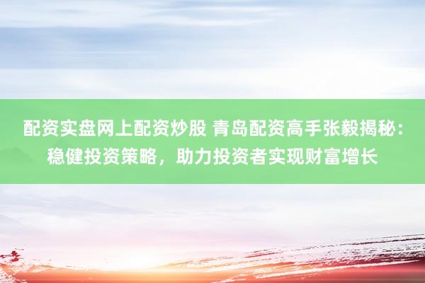 配资实盘网上配资炒股 青岛配资高手张毅揭秘：稳健投资策略，助力投资者实现财富增长