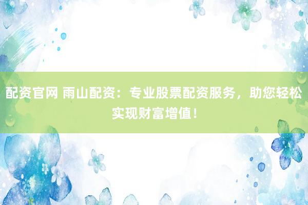 配资官网 雨山配资：专业股票配资服务，助您轻松实现财富增值！