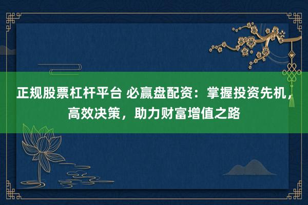正规股票杠杆平台 必赢盘配资：掌握投资先机，高效决策，助力财富增值之路