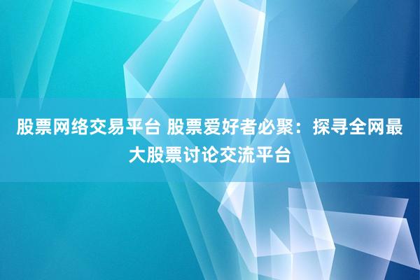 股票网络交易平台 股票爱好者必聚：探寻全网最大股票讨论交流平台